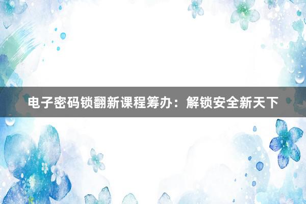 电子密码锁翻新课程筹办：解锁安全新天下